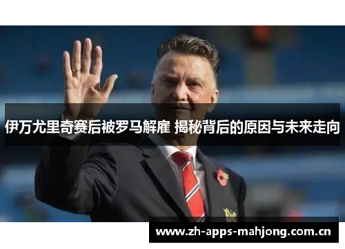 伊万尤里奇赛后被罗马解雇 揭秘背后的原因与未来走向 伊万尤里奇赛后被罗马解雇 揭秘背后的原因与未来走向
